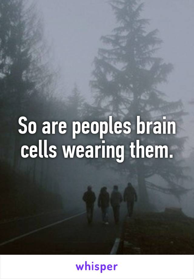 So are peoples brain cells wearing them.
