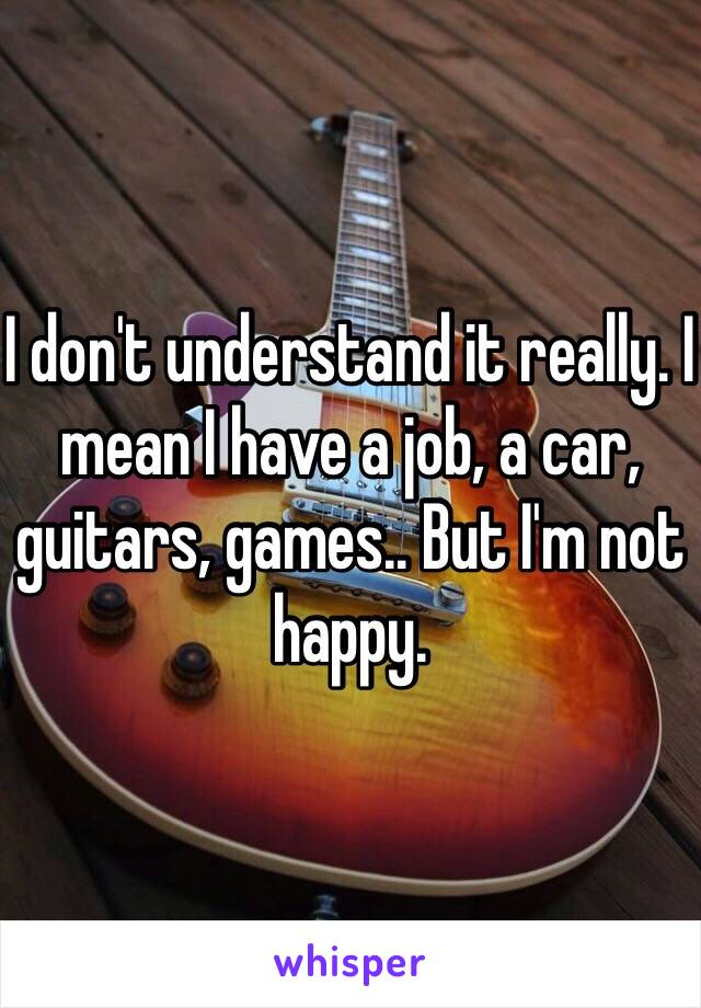 I don't understand it really. I mean I have a job, a car, guitars, games.. But I'm not happy.