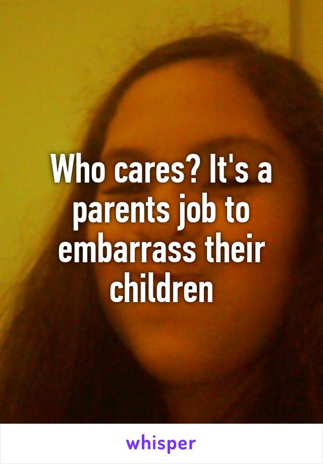 Who cares? It's a parents job to embarrass their children