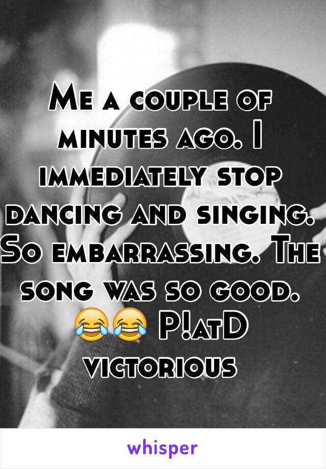 Me a couple of minutes ago. I immediately stop dancing and singing. So embarrassing. The song was so good. 😂😂 P!atD victorious 