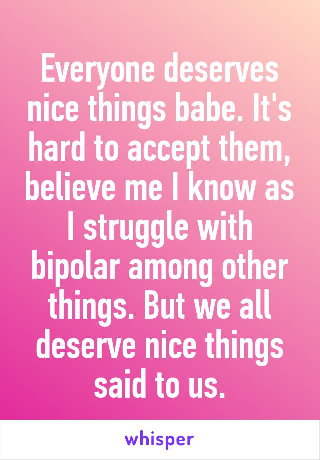 Everyone deserves nice things babe. It's hard to accept them, believe me I know as I struggle with bipolar among other things. But we all deserve nice things said to us.