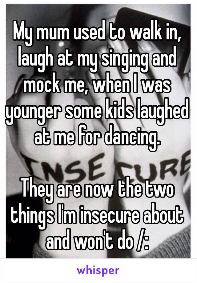 My mum used to walk in, laugh at my singing and mock me, when I was younger some kids laughed at me for dancing.

They are now the two things I'm insecure about and won't do /: 