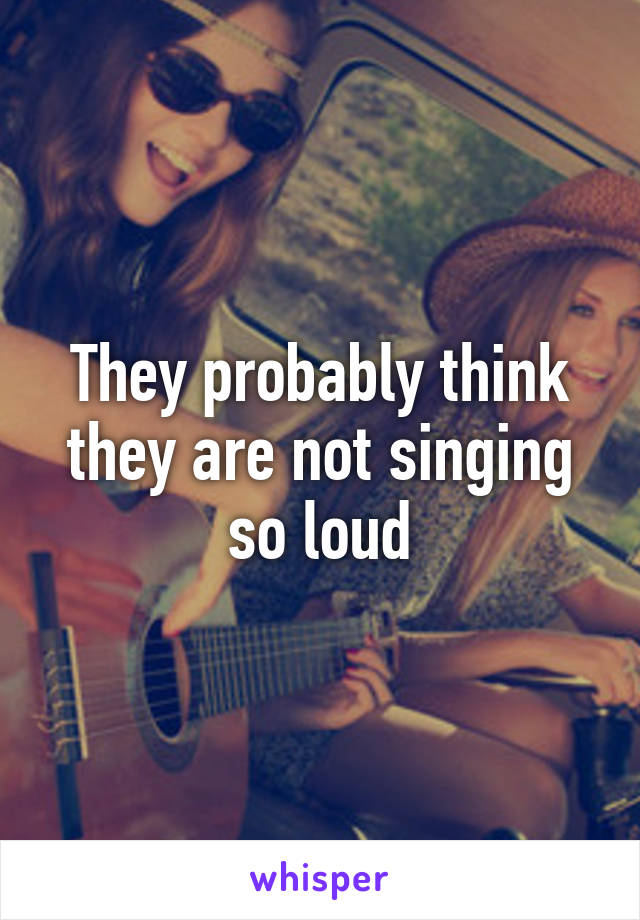 They probably think they are not singing so loud