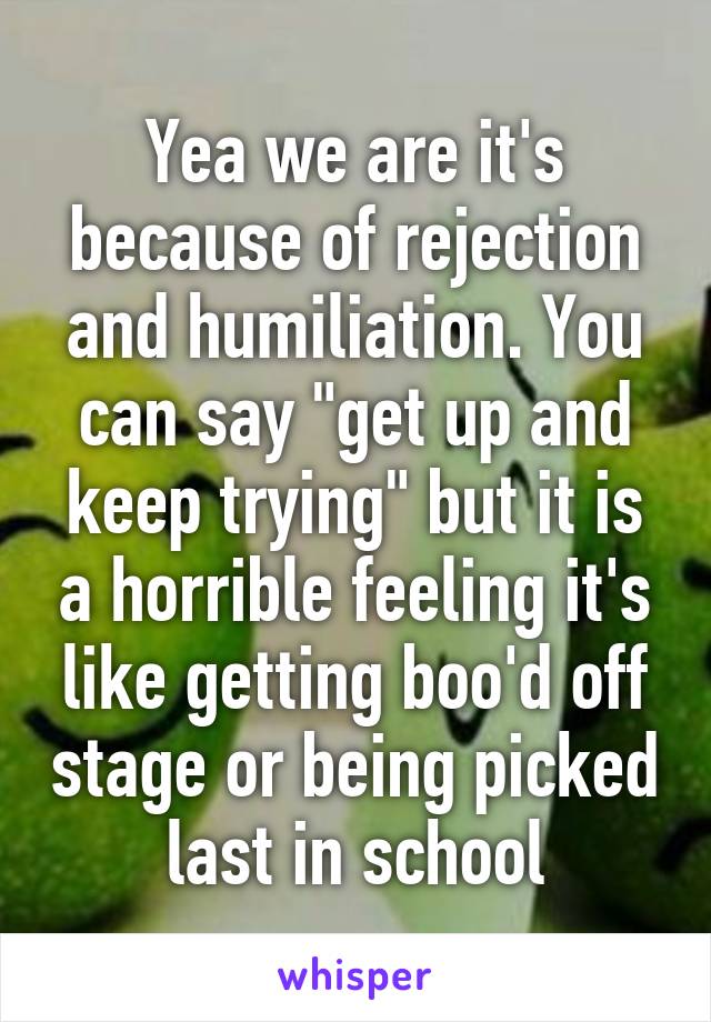 Yea we are it's because of rejection and humiliation. You can say "get up and keep trying" but it is a horrible feeling it's like getting boo'd off stage or being picked last in school