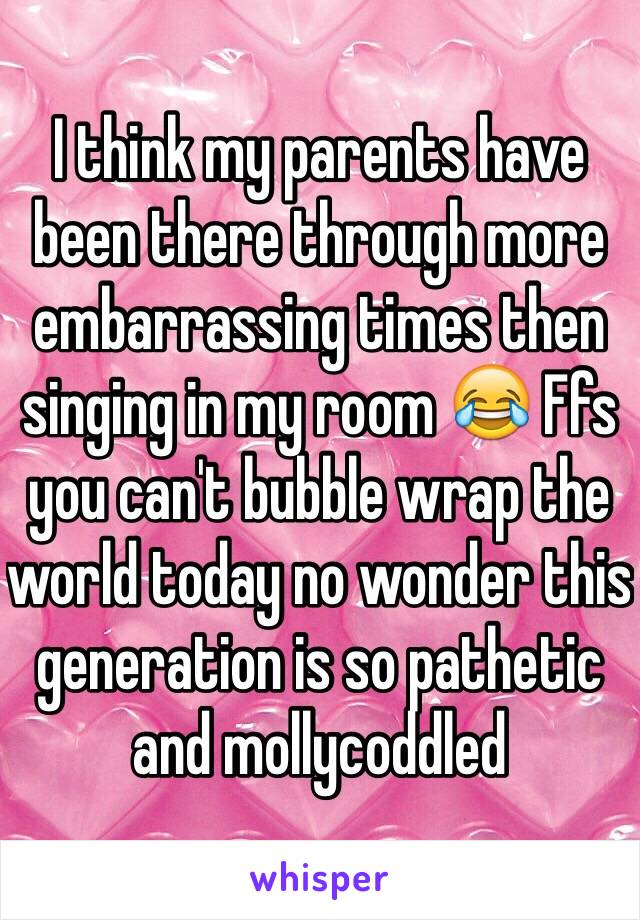 I think my parents have been there through more embarrassing times then singing in my room 😂 Ffs you can't bubble wrap the world today no wonder this generation is so pathetic and mollycoddled 