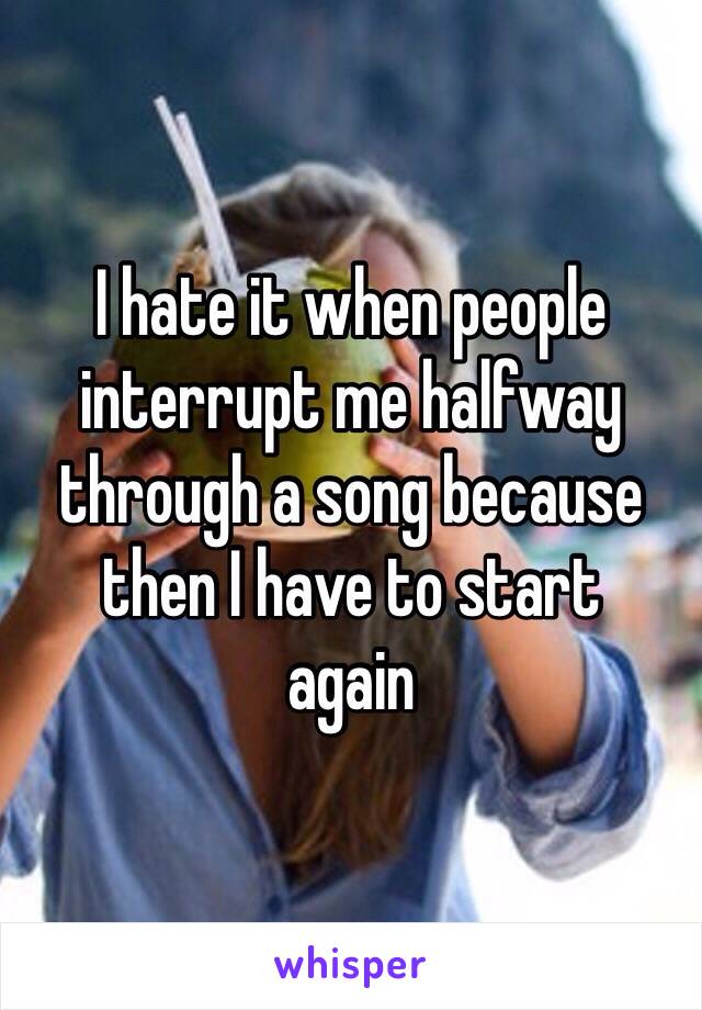 I hate it when people interrupt me halfway through a song because then I have to start 
again