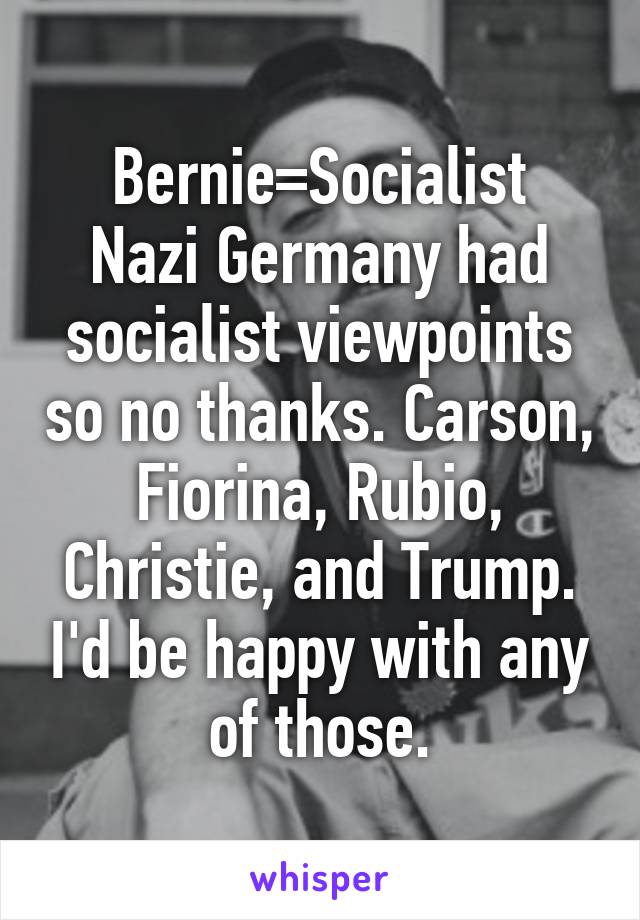 Bernie=Socialist
Nazi Germany had socialist viewpoints so no thanks. Carson, Fiorina, Rubio, Christie, and Trump. I'd be happy with any of those.