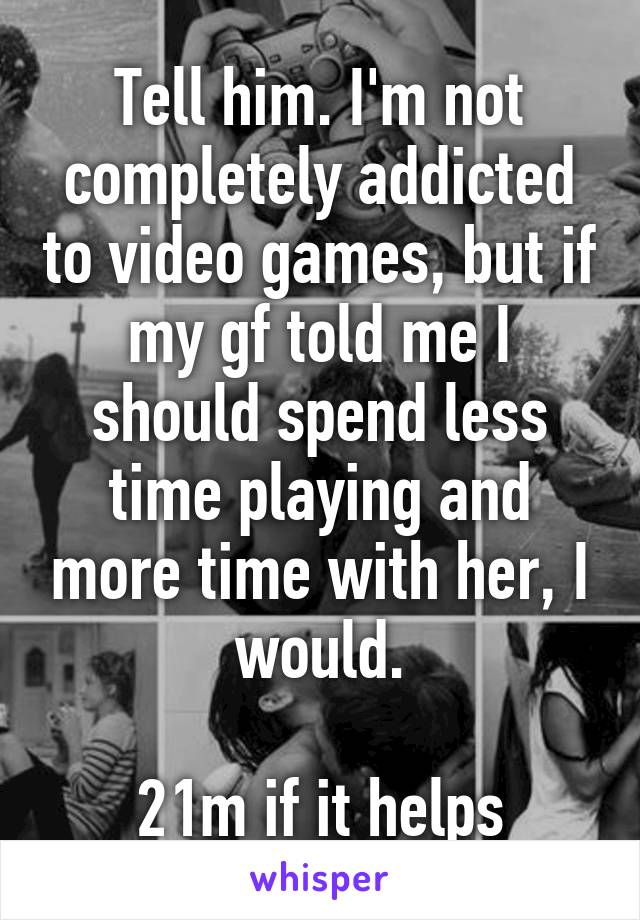 Tell him. I'm not completely addicted to video games, but if my gf told me I should spend less time playing and more time with her, I would.

21m if it helps
