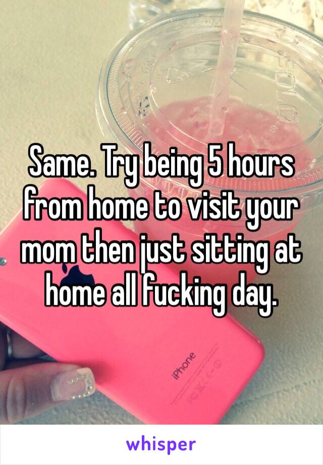 Same. Try being 5 hours from home to visit your mom then just sitting at home all fucking day. 