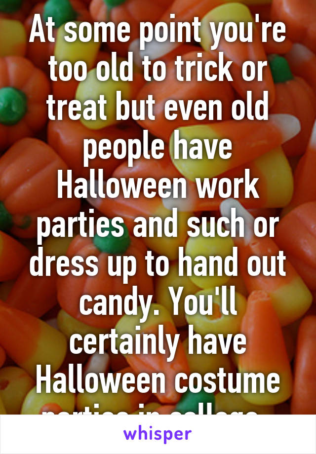 At some point you're too old to trick or treat but even old people have Halloween work parties and such or dress up to hand out candy. You'll certainly have Halloween costume parties in college. 