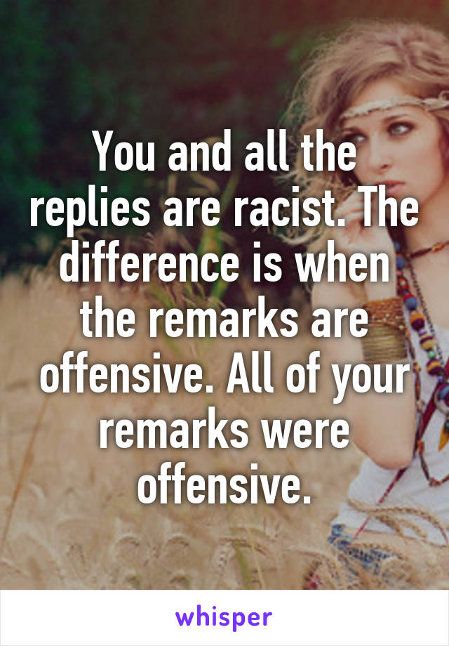 You and all the replies are racist. The difference is when the remarks are offensive. All of your remarks were offensive.