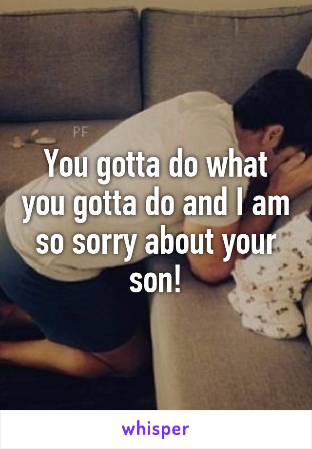 You gotta do what you gotta do and I am so sorry about your son!