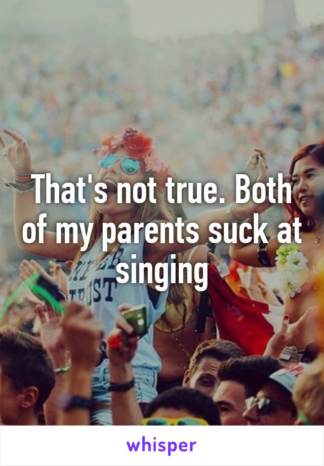 That's not true. Both of my parents suck at singing