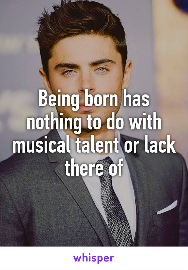 Being born has nothing to do with musical talent or lack there of