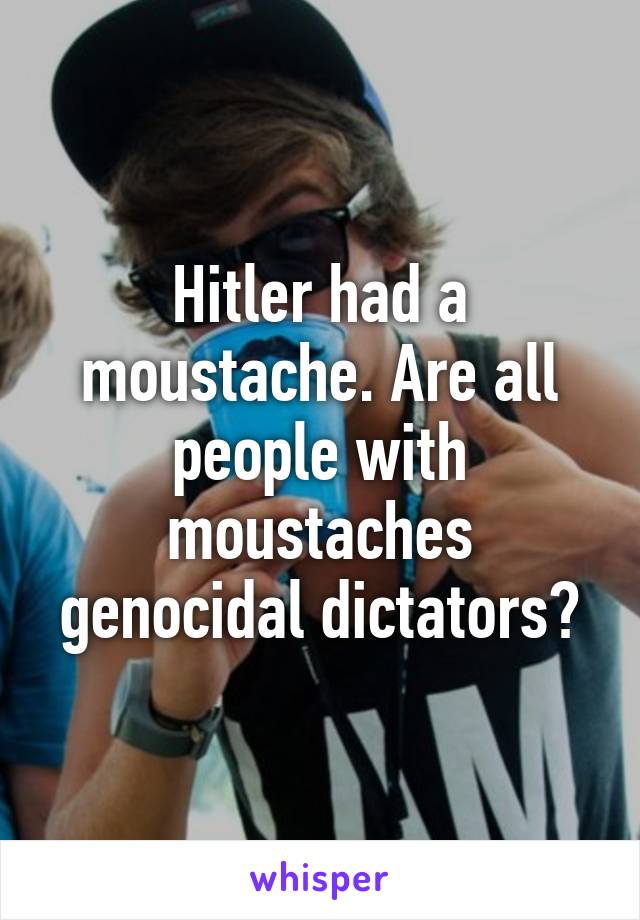 Hitler had a moustache. Are all people with moustaches genocidal dictators?