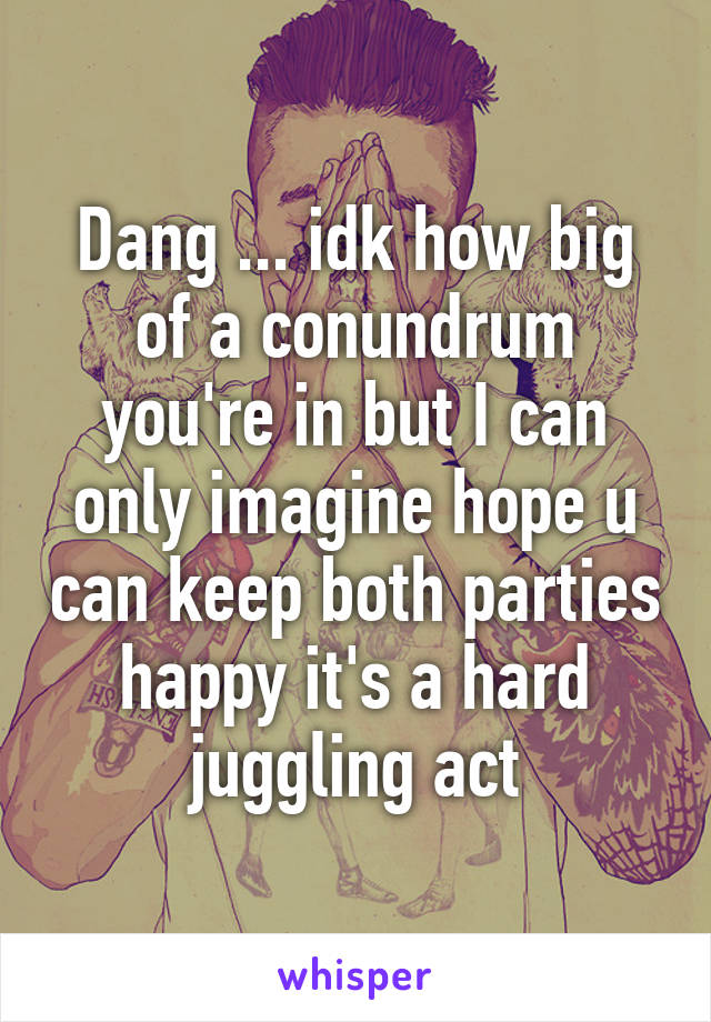 Dang ... idk how big of a conundrum you're in but I can only imagine hope u can keep both parties happy it's a hard juggling act