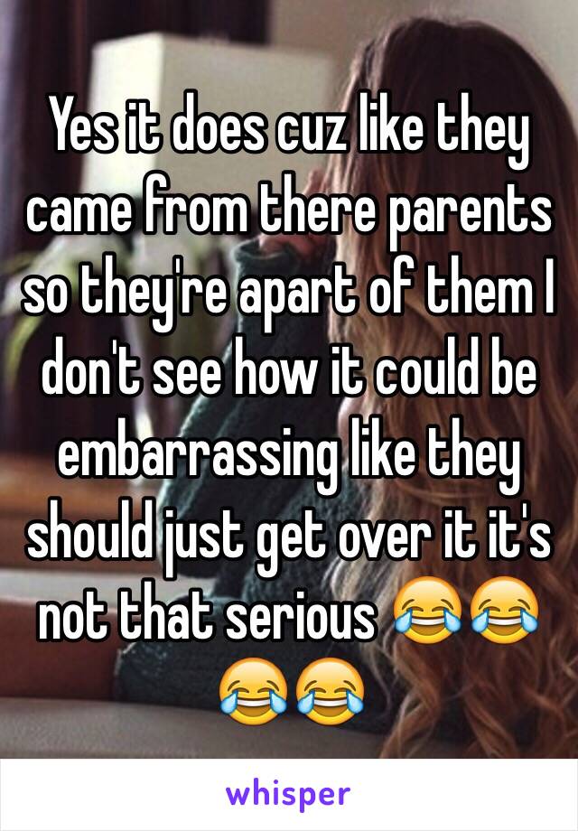 Yes it does cuz like they came from there parents so they're apart of them I don't see how it could be embarrassing like they should just get over it it's not that serious 😂😂😂😂