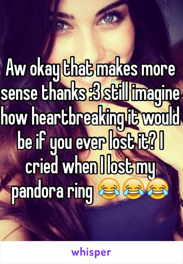 Aw okay that makes more sense thanks :3 still imagine how heartbreaking it would be if you ever lost it? I cried when I lost my pandora ring 😂😂😂 