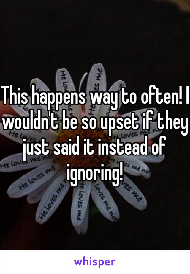 This happens way to often! I wouldn't be so upset if they just said it instead of ignoring!