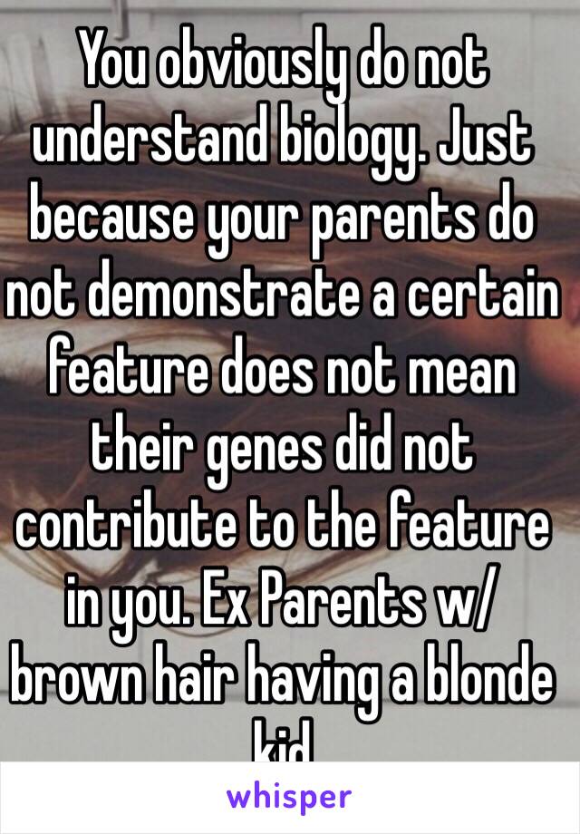 You obviously do not understand biology. Just because your parents do not demonstrate a certain feature does not mean their genes did not contribute to the feature in you. Ex Parents w/ brown hair having a blonde kid