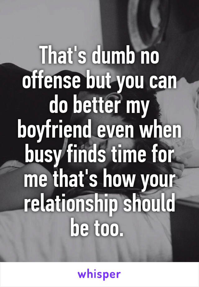 That's dumb no offense but you can do better my boyfriend even when busy finds time for me that's how your relationship should be too. 