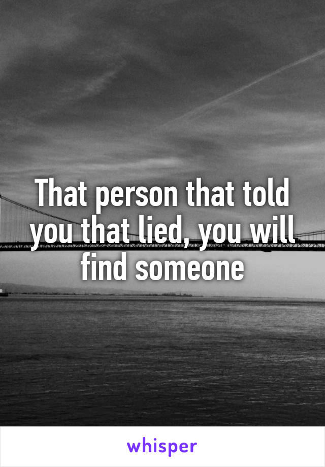 That person that told you that lied, you will find someone