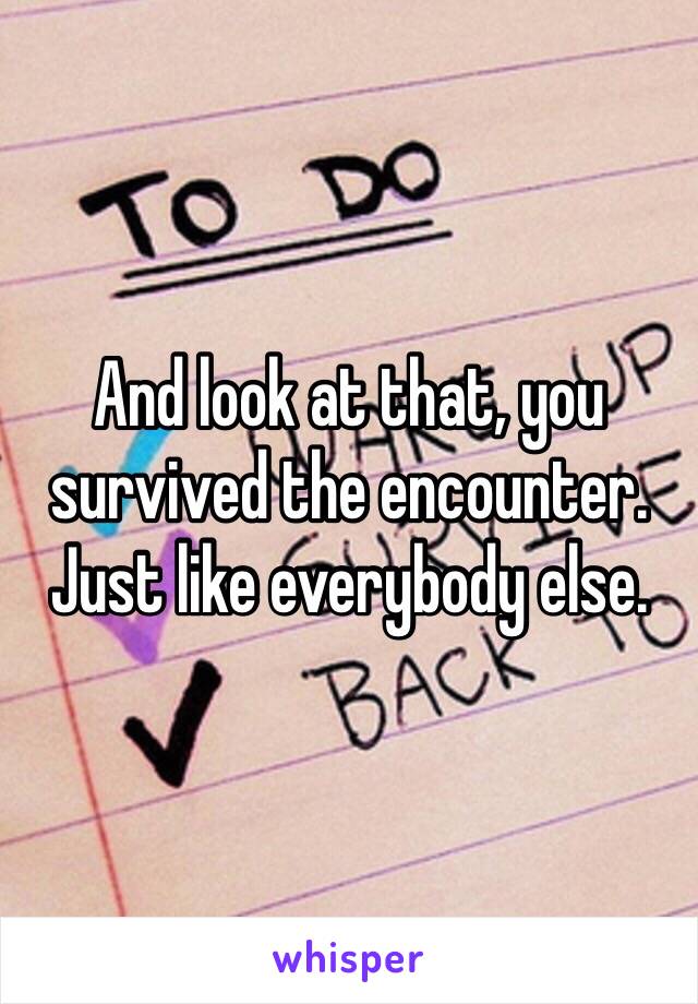 And look at that, you survived the encounter. Just like everybody else. 