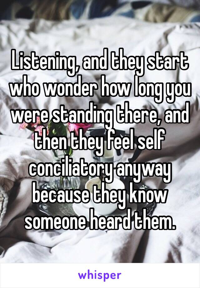 Listening, and they start who wonder how long you were standing there, and then they feel self conciliatory anyway because they know someone heard them. 