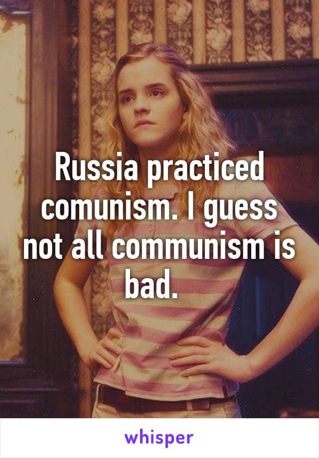 Russia practiced comunism. I guess not all communism is bad.  