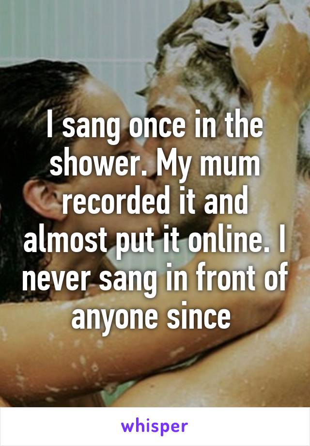 I sang once in the shower. My mum recorded it and almost put it online. I never sang in front of anyone since 