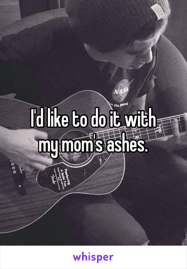 I'd like to do it with 
my mom's ashes.