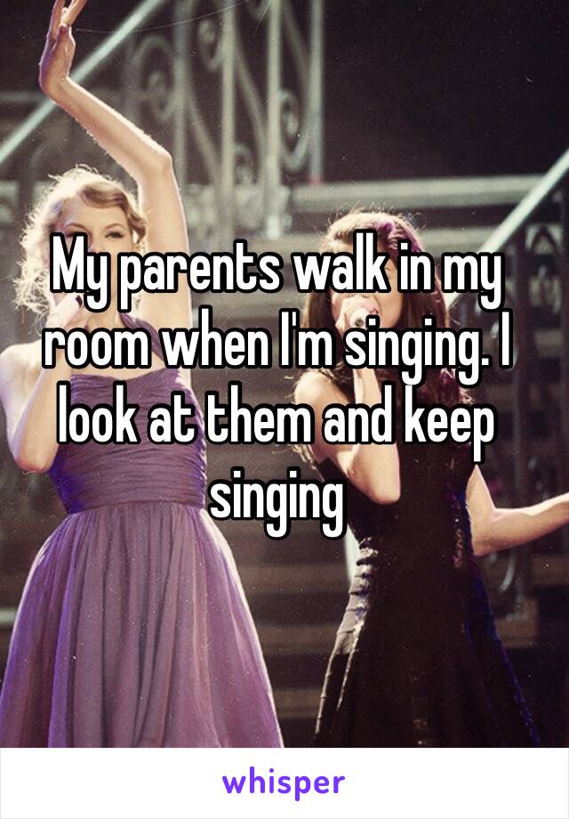 My parents walk in my room when I'm singing. I look at them and keep singing 