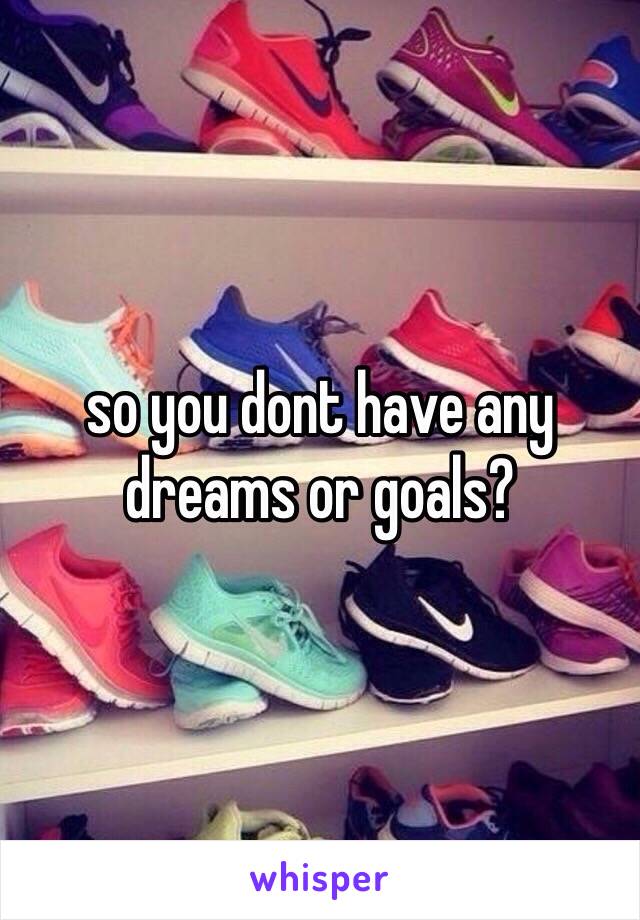 so you dont have any dreams or goals?