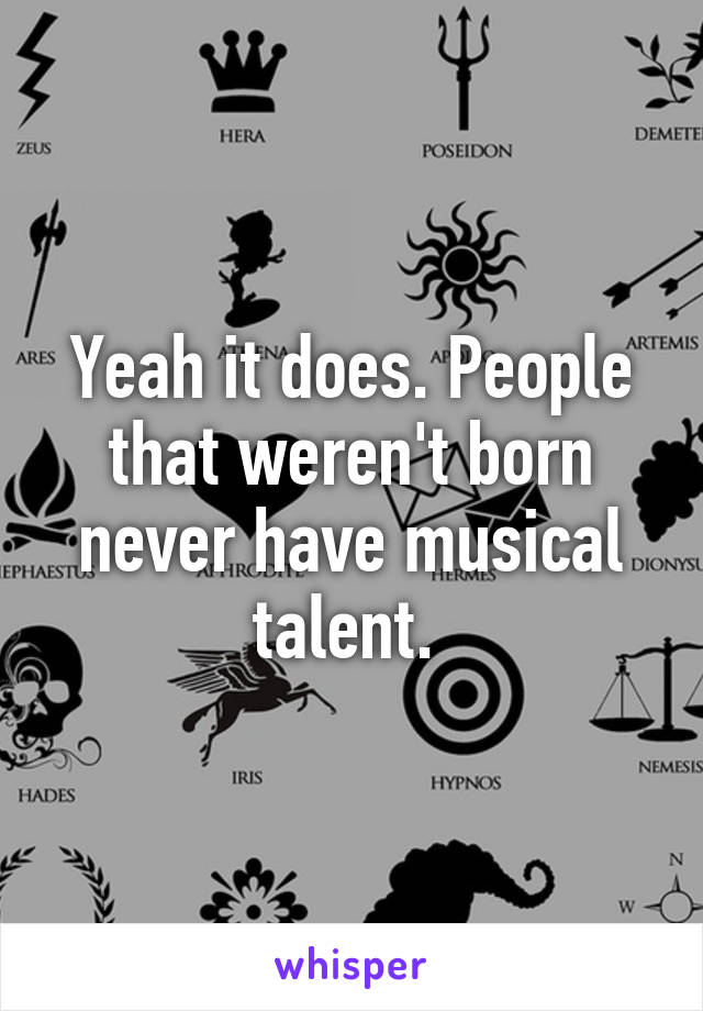 Yeah it does. People that weren't born never have musical talent. 