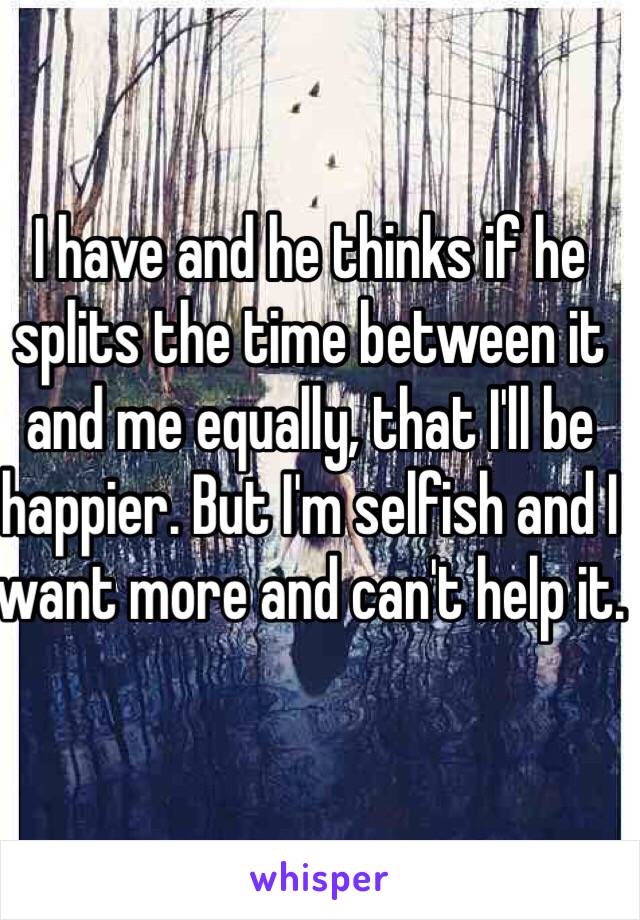 I have and he thinks if he splits the time between it and me equally, that I'll be happier. But I'm selfish and I want more and can't help it.