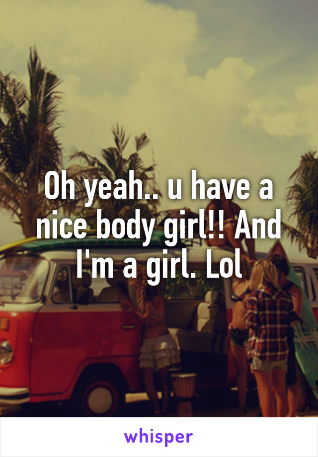 Oh yeah.. u have a nice body girl!! And I'm a girl. Lol