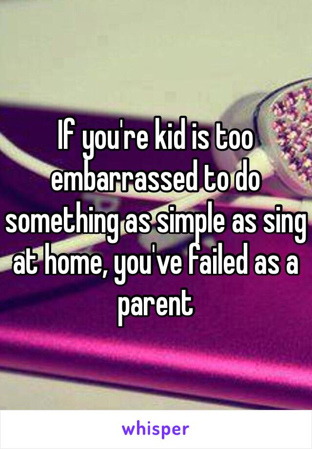 If you're kid is too embarrassed to do something as simple as sing at home, you've failed as a parent