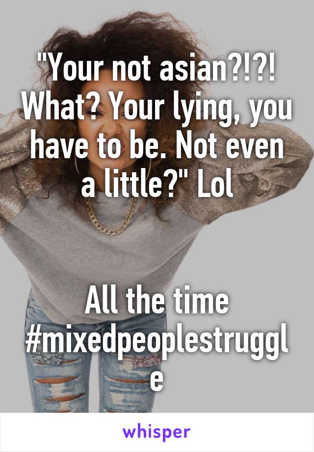 "Your not asian?!?! What? Your lying, you have to be. Not even a little?" Lol


All the time #mixedpeoplestruggle