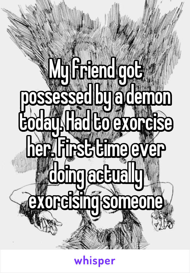 My friend got possessed by a demon today. Had to exorcise her. First time ever doing actually exorcising someone