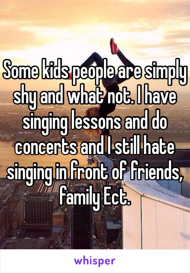 Some kids people are simply shy and what not. I have singing lessons and do concerts and I still hate singing in front of friends, family Ect.