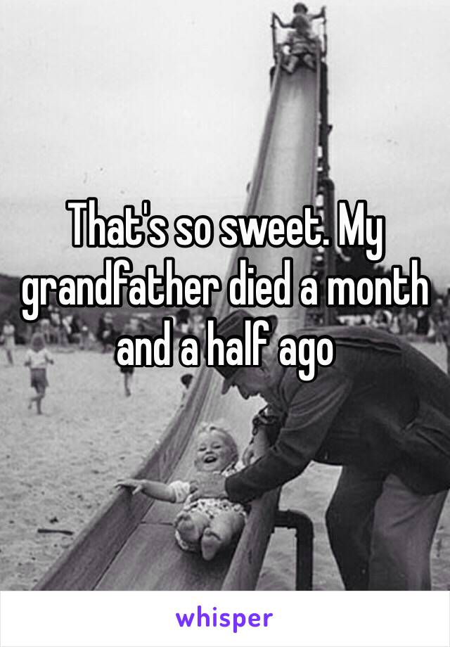 That's so sweet. My grandfather died a month and a half ago
