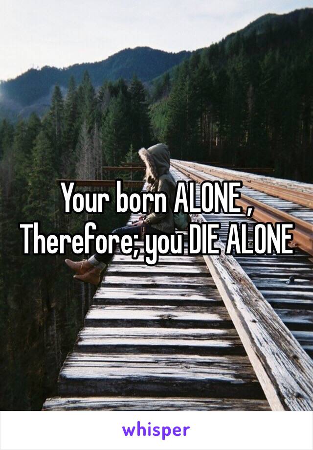 Your born ALONE , Therefore; you DIE ALONE