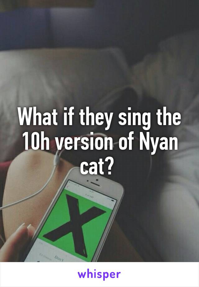 What if they sing the 10h version of Nyan cat? 