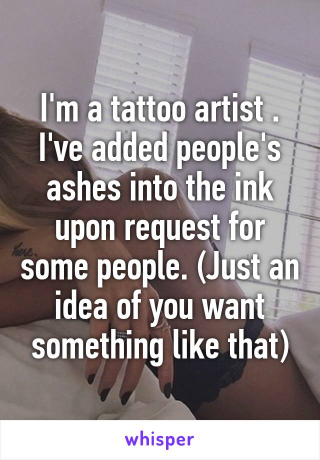 I'm a tattoo artist . I've added people's ashes into the ink upon request for some people. (Just an idea of you want something like that)