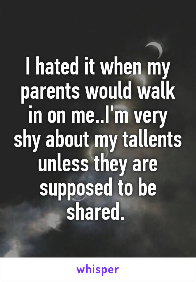 I hated it when my parents would walk in on me..I'm very shy about my tallents unless they are supposed to be shared. 