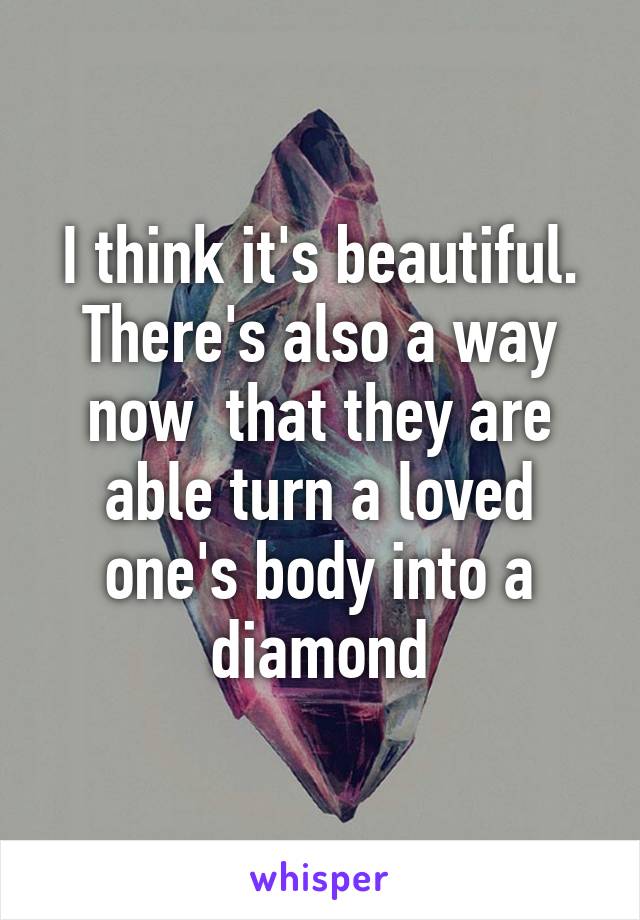 I think it's beautiful. There's also a way now  that they are able turn a loved one's body into a diamond