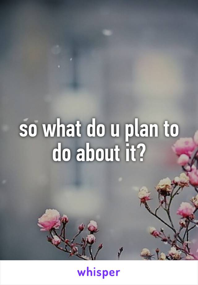 so what do u plan to do about it?