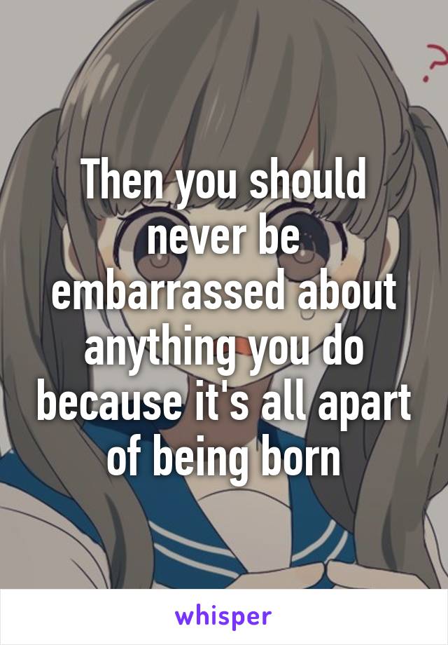 Then you should never be embarrassed about anything you do because it's all apart of being born