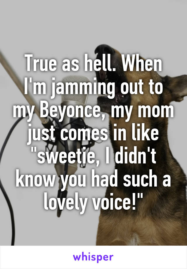 True as hell. When I'm jamming out to my Beyonce, my mom just comes in like "sweetie, I didn't know you had such a lovely voice!"