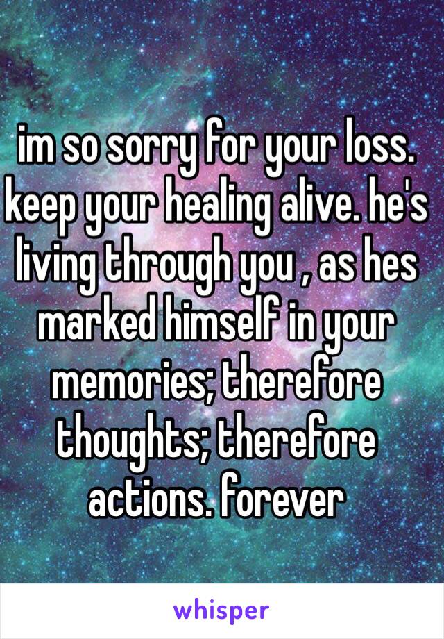 im so sorry for your loss. keep your healing alive. he's living through you , as hes marked himself in your memories; therefore thoughts; therefore actions. forever 